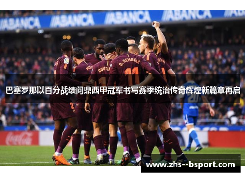 巴塞罗那以百分战绩问鼎西甲冠军书写赛季统治传奇辉煌新篇章再启
