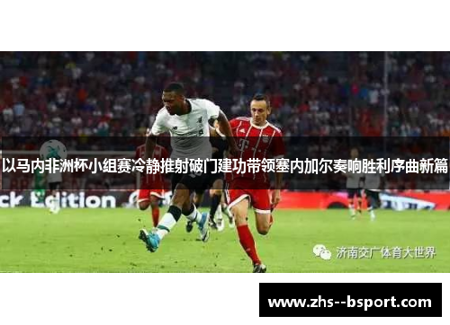 以马内非洲杯小组赛冷静推射破门建功带领塞内加尔奏响胜利序曲新篇 以马内非洲杯小组赛冷静推射破门建功带领塞内加尔奏响胜利序曲新篇