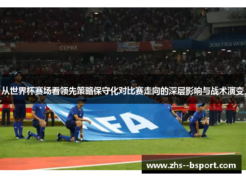 从世界杯赛场看领先策略保守化对比赛走向的深层影响与战术演变